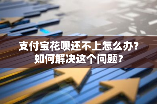 支付宝花呗还不上怎么办？如何解决这个问题？