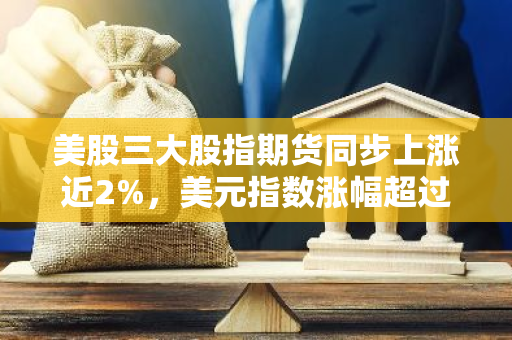 美股三大股指期货同步上涨近2%，美元指数涨幅超过1.5%——金融市场表现强劲