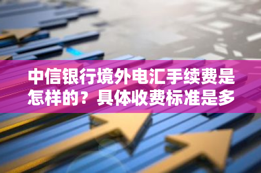 中信银行境外电汇手续费是怎样的？具体收费标准是多少？