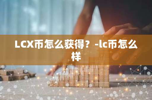 LCX币怎么获得？-lc币怎么样