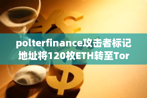 polterfinance攻击者标记地址将120枚ETH转至Tornado Cash