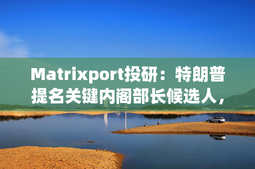 Matrixport投研：特朗普提名关键内阁部长候选人，或将推动加密货币进一步融入美国经济