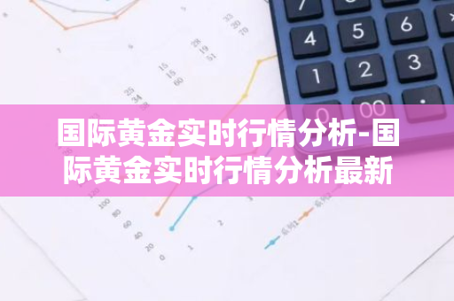 国际黄金实时行情分析-国际黄金实时行情分析最新