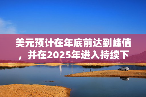 美元预计在年底前达到峰值，并在2025年进入持续下跌的“熊市格局”