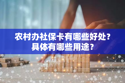 农村办社保卡有哪些好处？具体有哪些用途？