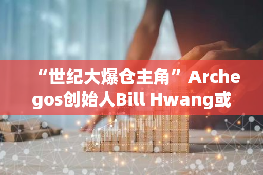 “世纪大爆仓主角”Archegos创始人Bill Hwang或被判21年监禁