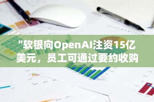 "软银向OpenAI注资15亿美元，员工可通过要约收购方式出售股票"