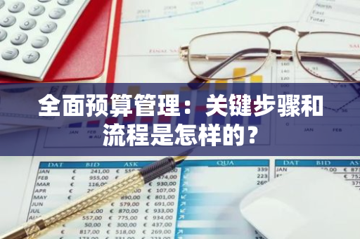 全面预算管理：关键步骤和流程是怎样的？