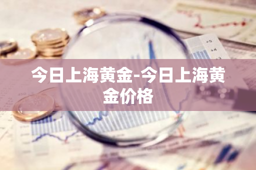 今日上海黄金-今日上海黄金价格