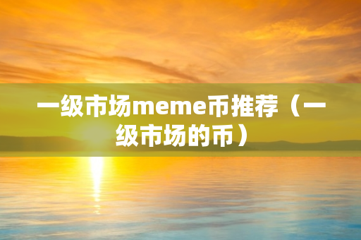 一级市场meme币推荐（一级市场的币）