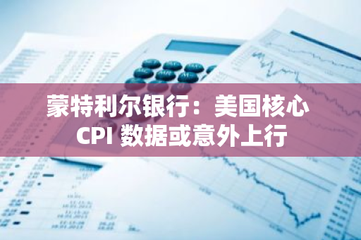 蒙特利尔银行：美国核心 CPI 数据或意外上行