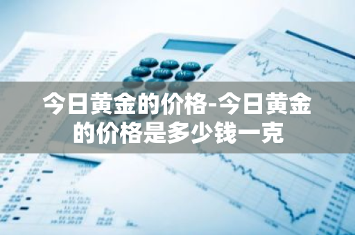 今日黄金的价格-今日黄金的价格是多少钱一克