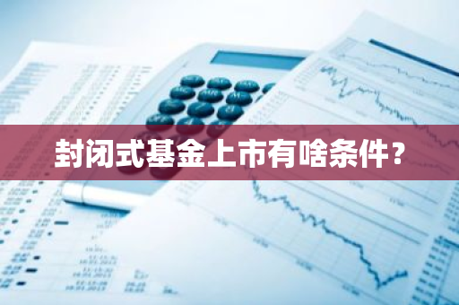 封闭式基金上市有啥条件？