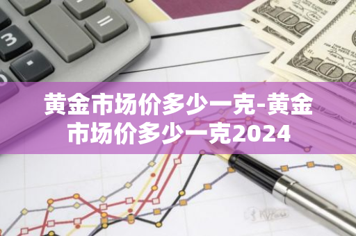 黄金市场价多少一克-黄金市场价多少一克2024