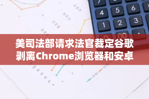 美司法部请求法官裁定谷歌剥离Chrome浏览器和安卓操作系统