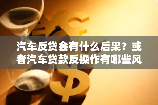 汽车反贷会有什么后果？或者汽车贷款反操作有哪些风险？