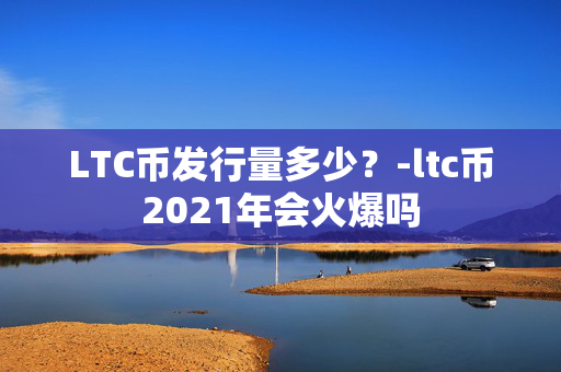 LTC币发行量多少？-ltc币2021年会火爆吗