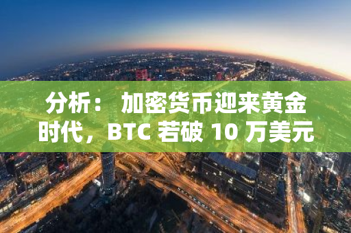 分析： 加密货币迎来黄金时代，BTC 若破 10 万美元仍有翻倍空间