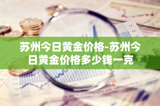 苏州今日黄金价格-苏州今日黄金价格多少钱一克