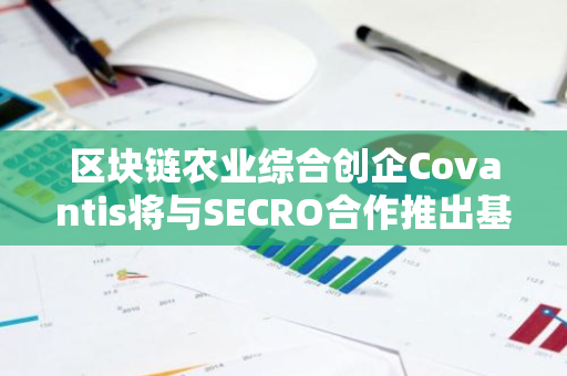 区块链农业综合创企Covantis将与SECRO合作推出基于DLT的电子提单