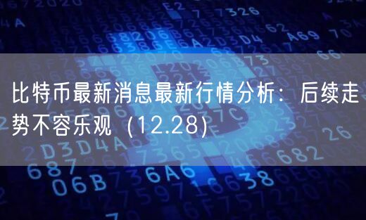 比特币最新消息最新行情分析：后续走势不容乐观（12.28）