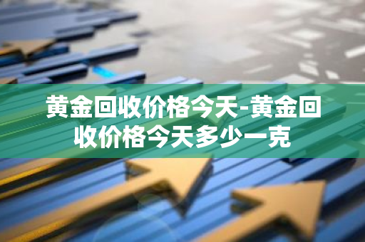 黄金回收价格今天-黄金回收价格今天多少一克