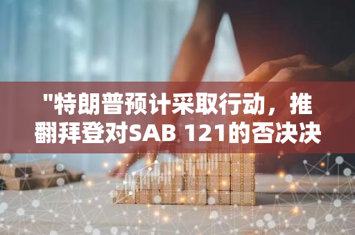 "特朗普预计采取行动，推翻拜登对SAB 121的否决决定"