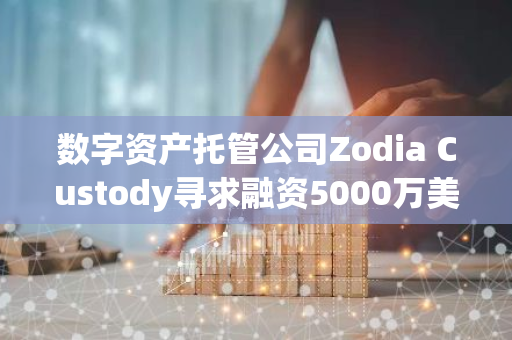 数字资产托管公司Zodia Custody寻求融资5000万美元