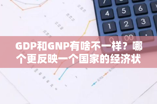 GDP和GNP有啥不一样？哪个更反映一个国家的经济状况？