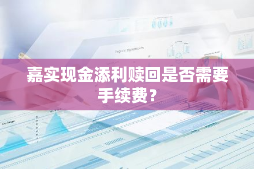 嘉实现金添利赎回是否需要手续费？