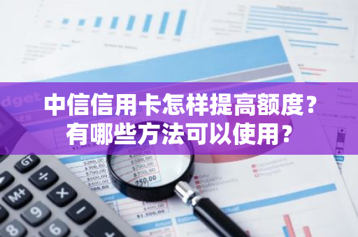 中信信用卡怎样提高额度？有哪些方法可以使用？