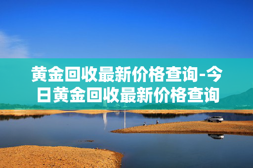 黄金回收最新价格查询-今日黄金回收最新价格查询