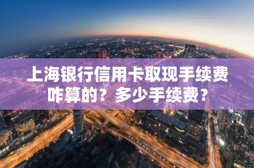 上海银行信用卡取现手续费咋算的？多少手续费？