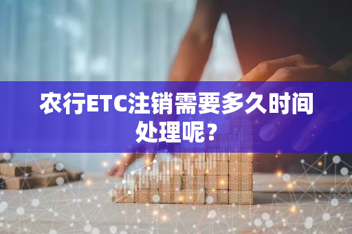 农行ETC注销需要多久时间处理呢？