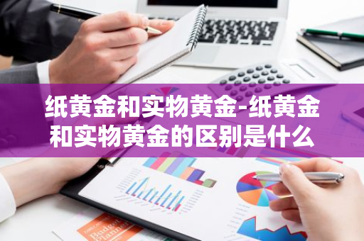 纸黄金和实物黄金-纸黄金和实物黄金的区别是什么