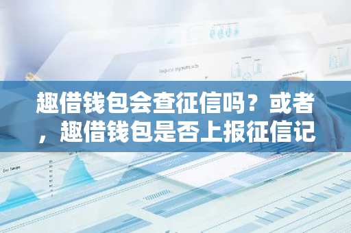 趣借钱包会查征信吗？或者，趣借钱包是否上报征信记录？