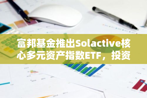 富邦基金推出Solactive核心多元资产指数ETF，投资现货虚拟资产等资产类别