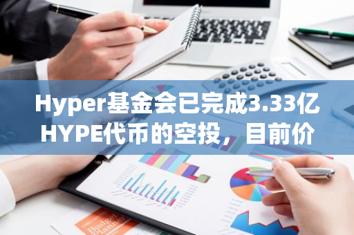 Hyper基金会已完成3.33亿HYPE代币的空投，目前价值17.4亿美元