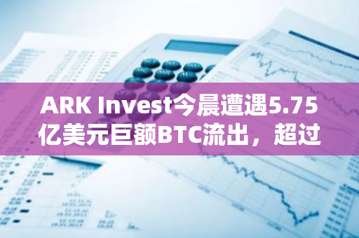 ARK Invest今晨遭遇5.75亿美元巨额BTC流出，超过6444枚BTC被转移至五个不明地址