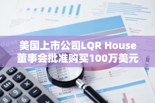 美国上市公司LQR House董事会批准购买100万美元的比特币作为储备资产