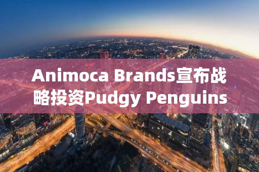 Animoca Brands宣布战略投资Pudgy Penguins母公司Igloo, Inc.