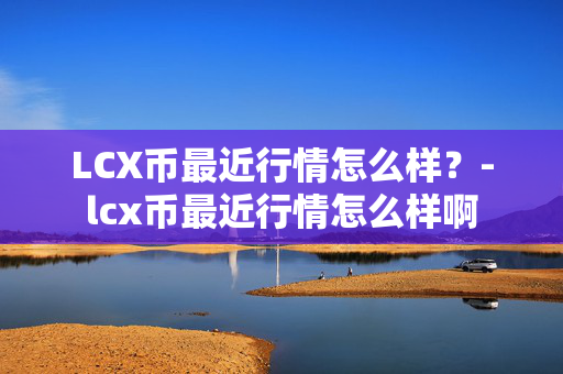 LCX币最近行情怎么样？-lcx币最近行情怎么样啊