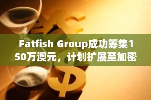 Fatfish Group成功筹集150万澳元，计划扩展至加密挖矿和数字游戏等新兴领域