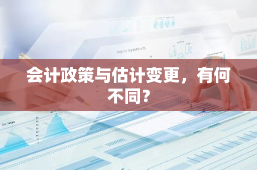 会计政策与估计变更，有何不同？