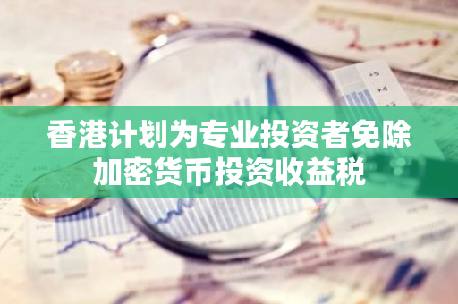 香港计划为专业投资者免除加密货币投资收益税