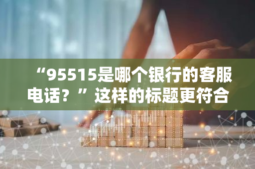 “95515是哪个银行的客服电话？”这样的标题更符合口语化的疑问句形式。