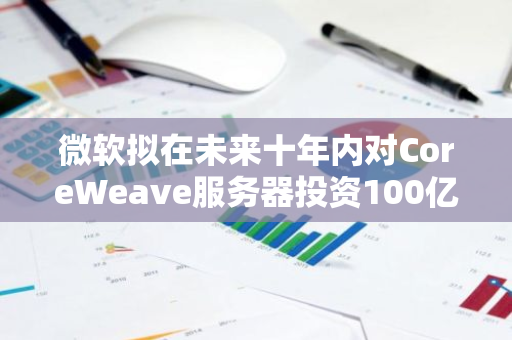 微软拟在未来十年内对CoreWeave服务器投资100亿美元，以推动其业务发展