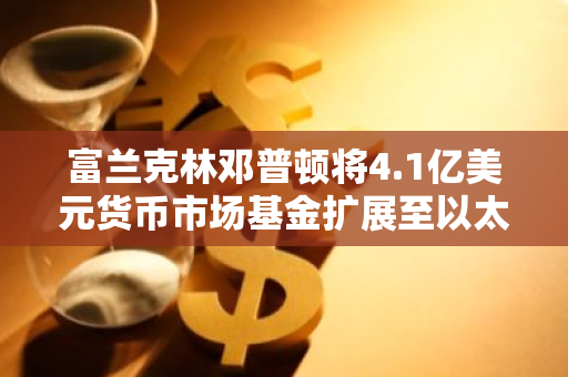 富兰克林邓普顿将4.1亿美元货币市场基金扩展至以太坊区块链