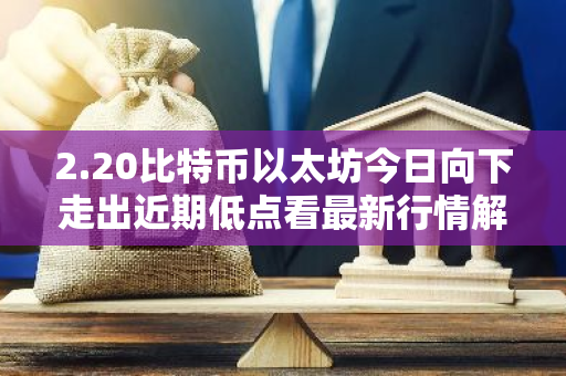 2.20比特币以太坊今日向下走出近期低点看最新行情解析