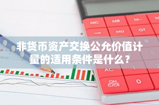 非货币资产交换公允价值计量的适用条件是什么？